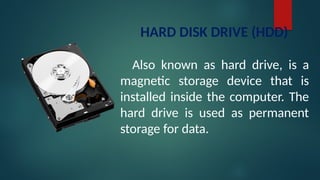 HARD DISK DRIVE (HDD)
Also known as hard drive, is a
magnetic storage device that is
installed inside the computer. The
hard drive is used as permanent
storage for data.
 