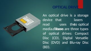 OPTICAL DRIVE
An optical drive is a storage
lasers
to
device
read
that
uses
dataon
the optical
media. There are three types
Disc (CD),
of optical drives:
Digital
Compact
Versatile
Disc (DVD) and Blu-ray Disc
(BD).
 