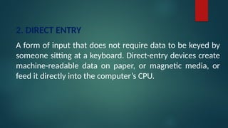 2. DIRECT ENTRY
A form of input that does not require data to be keyed by
someone sitting at a keyboard. Direct-entry devices create
machine-readable data on paper, or magnetic media, or
feed it directly into the computer’s CPU.
 