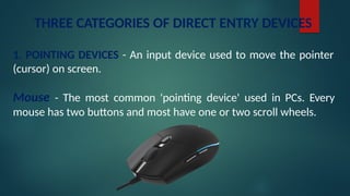 THREE CATEGORIES OF DIRECT ENTRY DEVICES
1. POINTING DEVICES - An input device used to move the pointer
(cursor) on screen.
Mouse - The most common 'pointing device' used in PCs. Every
mouse has two buttons and most have one or two scroll wheels.
 