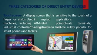 THREE CATEGORIES OF DIRECT ENTRY DEVICES
Touch screen- A display screen that is sensitive to the touch of a
finger or
machines,
stylus.Used in myriad applications,
including ATM retail point-of-sale terminals,
car navigation and
industrial controls. The touch screen became wildly popular for
smart phones and tablets.
 