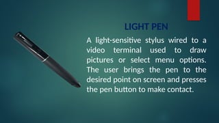 LIGHT PEN
A light-sensitive stylus wired to a
video terminal used to draw
pictures or select menu options.
The user brings the pen to the
desired point on screen and presses
the pen button to make contact.
 