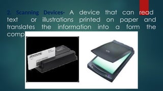 2. Scanning Devices- A device that can read
text or illustrations printed on paper and
translates the information into a form the
computer can use.
 
