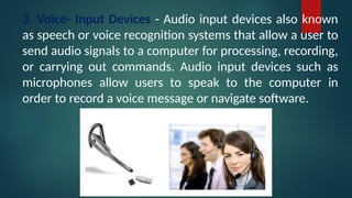 3. Voice- Input Devices - Audio input devices also known
as speech or voice recognition systems that allow a user to
send audio signals to a computer for processing, recording,
or carrying out commands. Audio input devices such as
microphones allow users to speak to the computer in
order to record a voice message or navigate software.
 