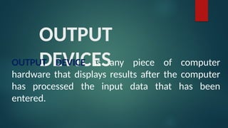 OUTPUT
DEVICES
OUTPUT DEVICE is any piece of computer
hardware that displays results after the computer
has processed the input data that has been
entered.
 