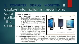 1. COMPUTER DISPLAY MONITOR- It
displays information in visual form,
using text and graphics. The
portion of the monitor that displays
the information is called the
screen or video display terminal.
 