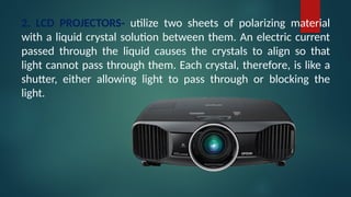 2. LCD PROJECTORS- utilize two sheets of polarizing material
with a liquid crystal solution between them. An electric current
passed through the liquid causes the crystals to align so that
light cannot pass through them. Each crystal, therefore, is like a
shutter, either allowing light to pass through or blocking the
light.
 