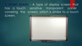 3. SMART BOARD - A type of display screen that
has a touch sensitive transparent panel
covering the screen, which is similar to a touch
screen.
 