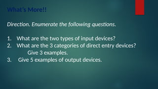 What’s More!!
Direction. Enumerate the following questions.
1. What are the two types of input devices?
2. What are the 3 categories of direct entry devices?
Give 3 examples.
3. Give 5 examples of output devices.
 