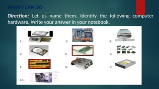 WHAT I CAN DO .
Direction: Let us name them. Identify the following computer
hardware. Write your answer in your notebook.
 