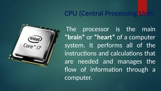 CPU (Central Processing Unit)
The processor is the main
“brain” or “heart” of a computer
system. It performs all of the
instructions and calculations that
are needed and manages the
flow of information through a
computer.
 