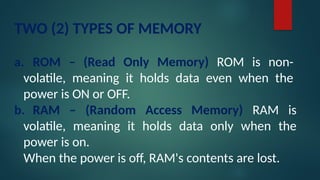 TWO (2) TYPES OF MEMORY
a. ROM – (Read Only Memory) ROM is non-
volatile, meaning it holds data even when the
power is ON or OFF.
b. RAM – (Random Access Memory) RAM is
volatile, meaning it holds data only when the
power is on.
When the power is off, RAM's contents are lost.
 