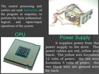 CPU
The central processing unit
carries out each instruction of
the program in sequence, to
perform the basic arithmetical,
logical, and input/output
operations of the system
it supplies power from the
power supply to the drive. The
power cables are red, yellow and
black. The yellow wire furnishes
12 volts of power, the red wire
furnishes 5 volts of power, the
two black wire are ground wire
for each.
Power Supply
 