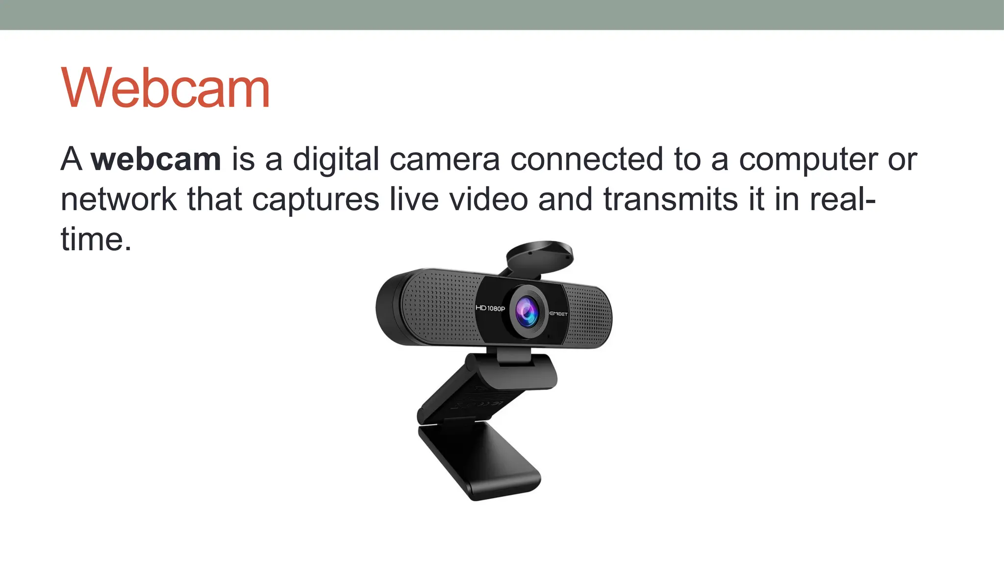 Webcam
A webcam is a digital camera connected to a computer or
network that captures live video and transmits it in real-
time.
 