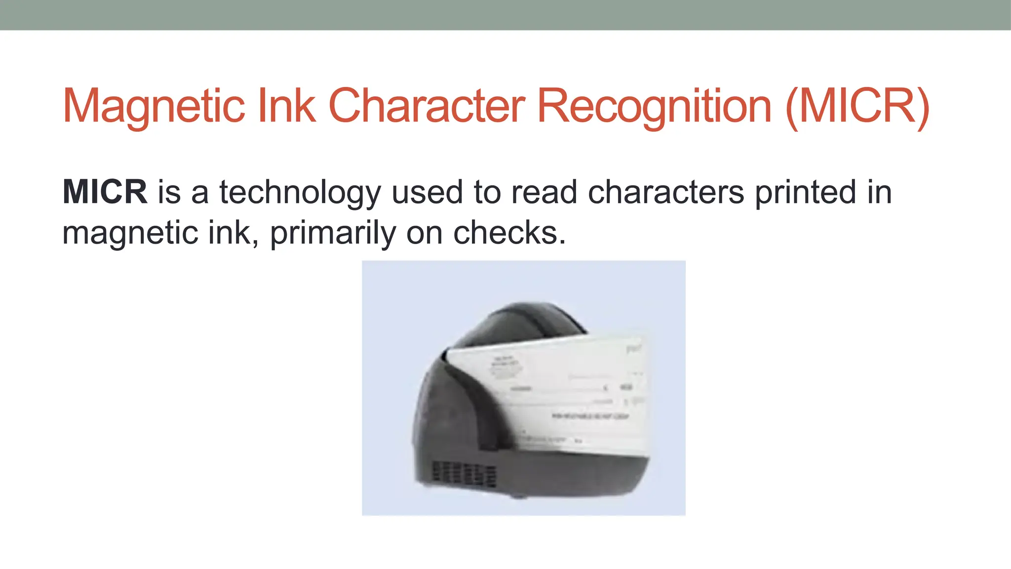 Magnetic Ink Character Recognition (MICR)
MICR is a technology used to read characters printed in
magnetic ink, primarily on checks.
 