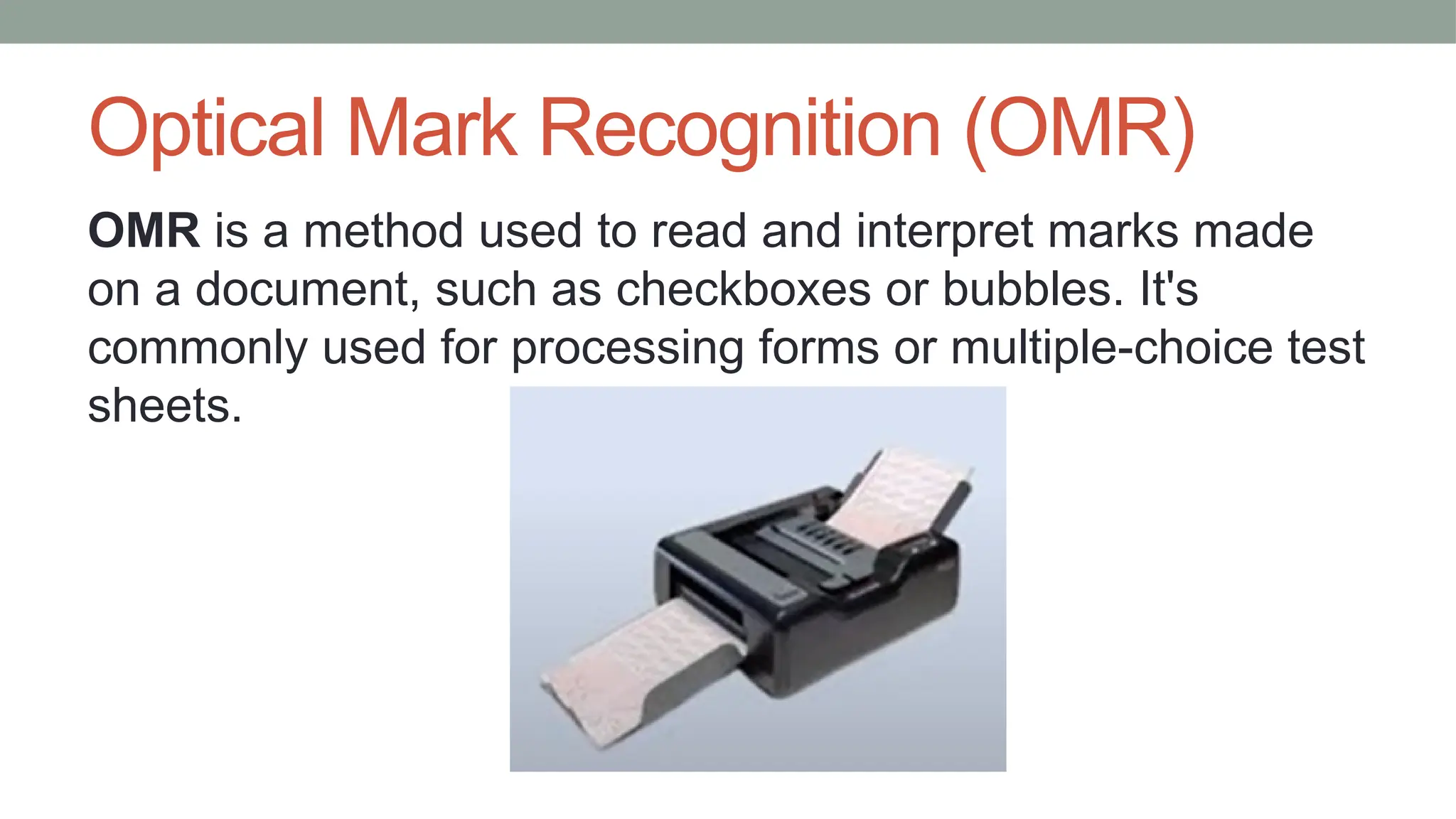 Optical Mark Recognition (OMR)
OMR is a method used to read and interpret marks made
on a document, such as checkboxes or bubbles. It's
commonly used for processing forms or multiple-choice test
sheets.
 
