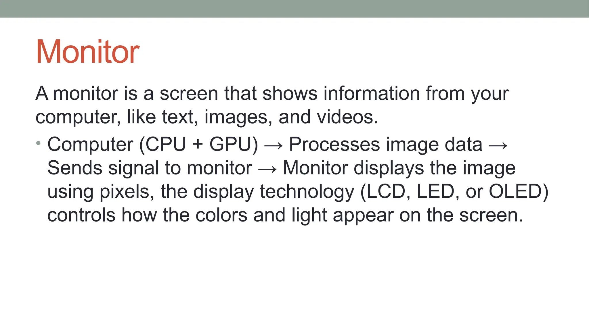 Monitor
A monitor is a screen that shows information from your
computer, like text, images, and videos.
• Computer (CPU + GPU) → Processes image data →
Sends signal to monitor → Monitor displays the image
using pixels, the display technology (LCD, LED, or OLED)
controls how the colors and light appear on the screen.
 