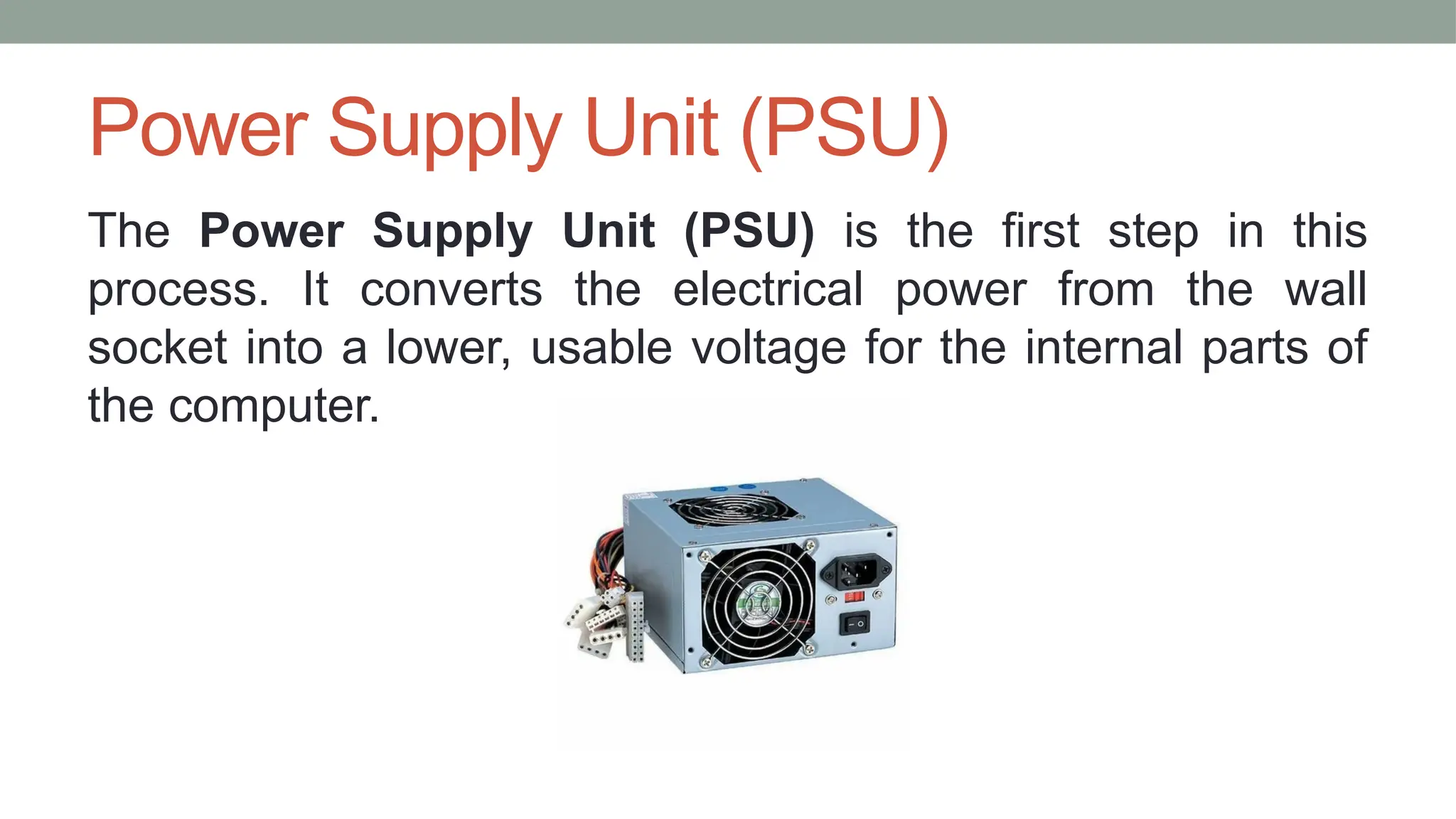 Power Supply Unit (PSU)
The Power Supply Unit (PSU) is the first step in this
process. It converts the electrical power from the wall
socket into a lower, usable voltage for the internal parts of
the computer.
 