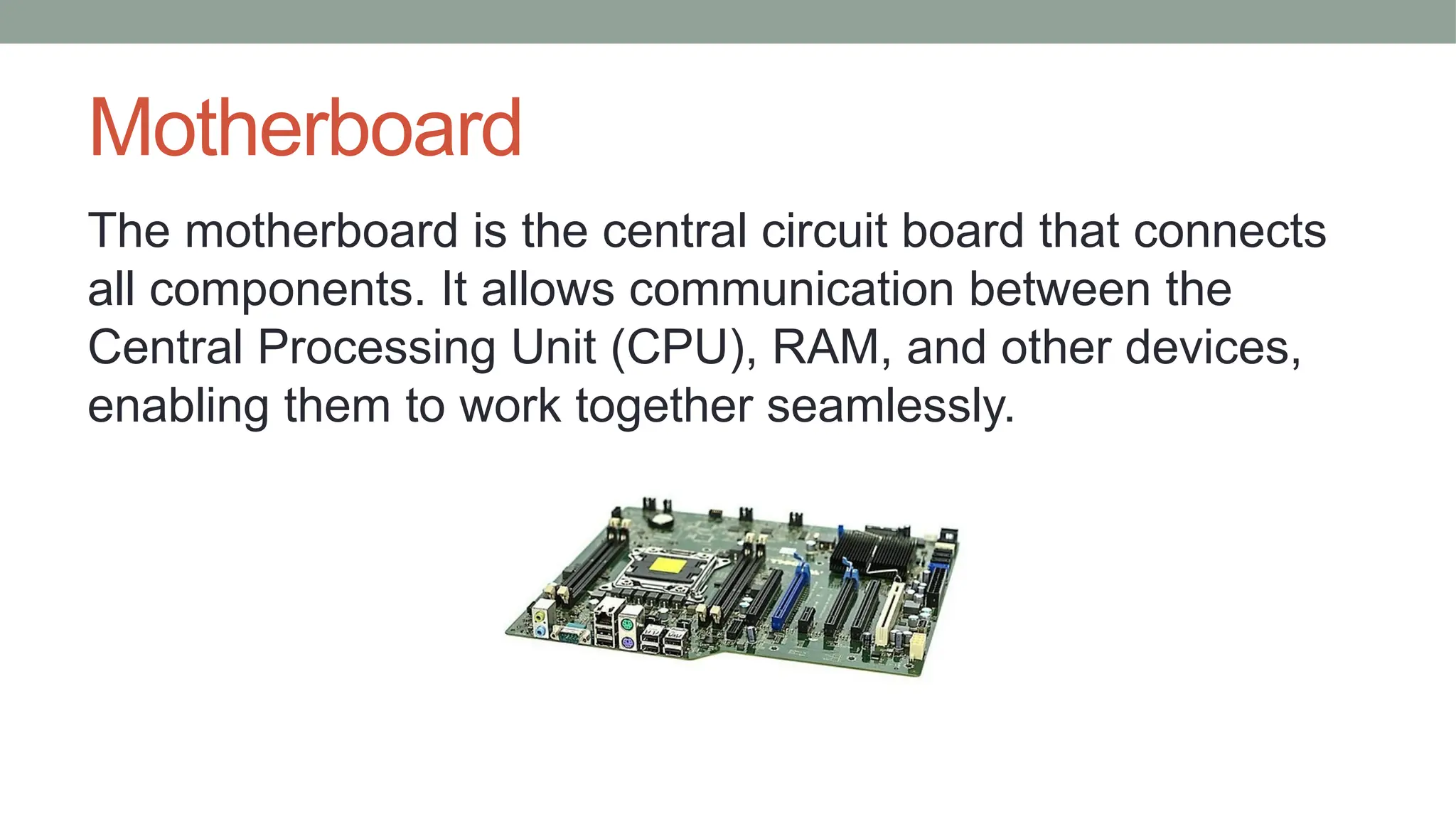 Motherboard
The motherboard is the central circuit board that connects
all components. It allows communication between the
Central Processing Unit (CPU), RAM, and other devices,
enabling them to work together seamlessly.
 