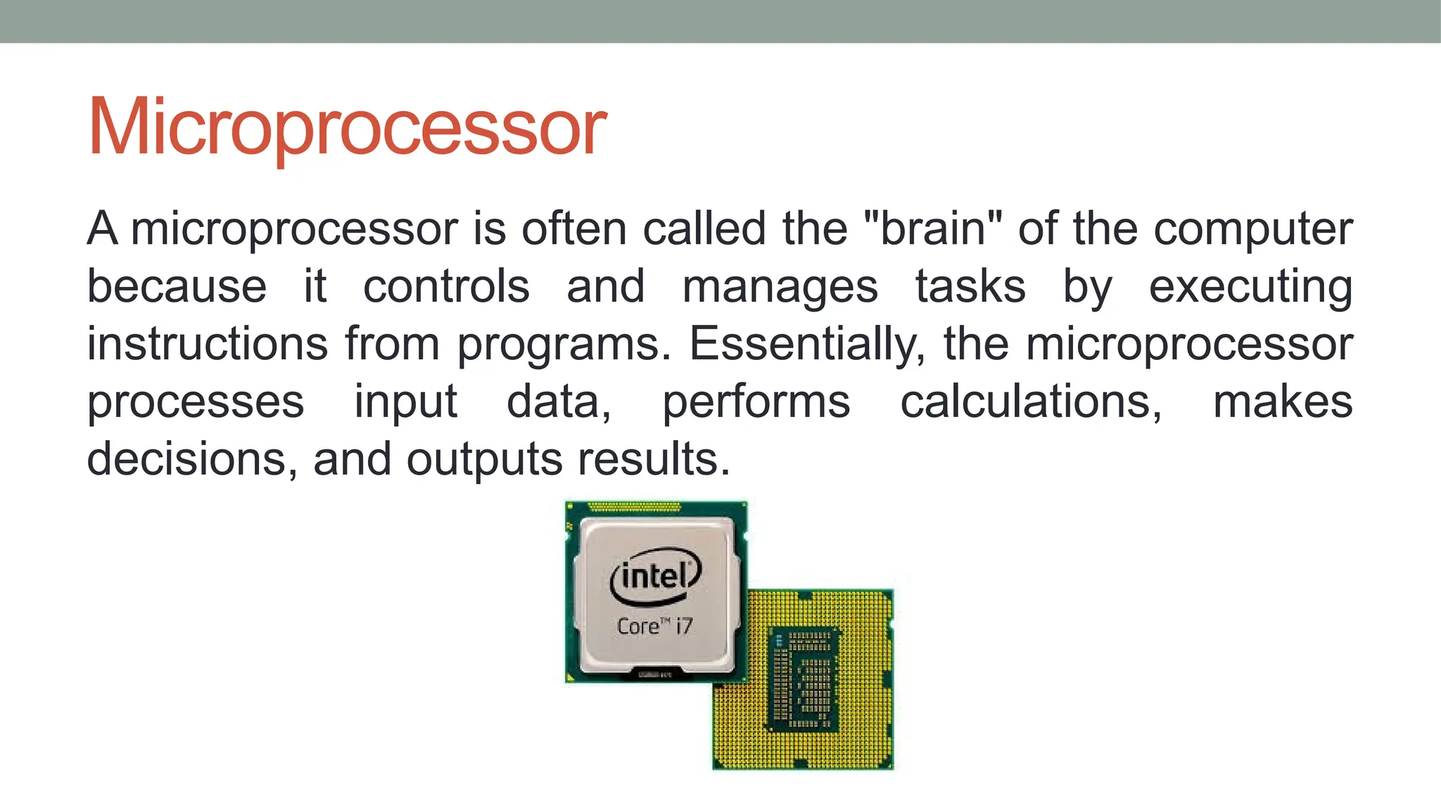 Microprocessor
A microprocessor is often called the "brain" of the computer
because it controls and manages tasks by executing
instructions from programs. Essentially, the microprocessor
processes input data, performs calculations, makes
decisions, and outputs results.
 