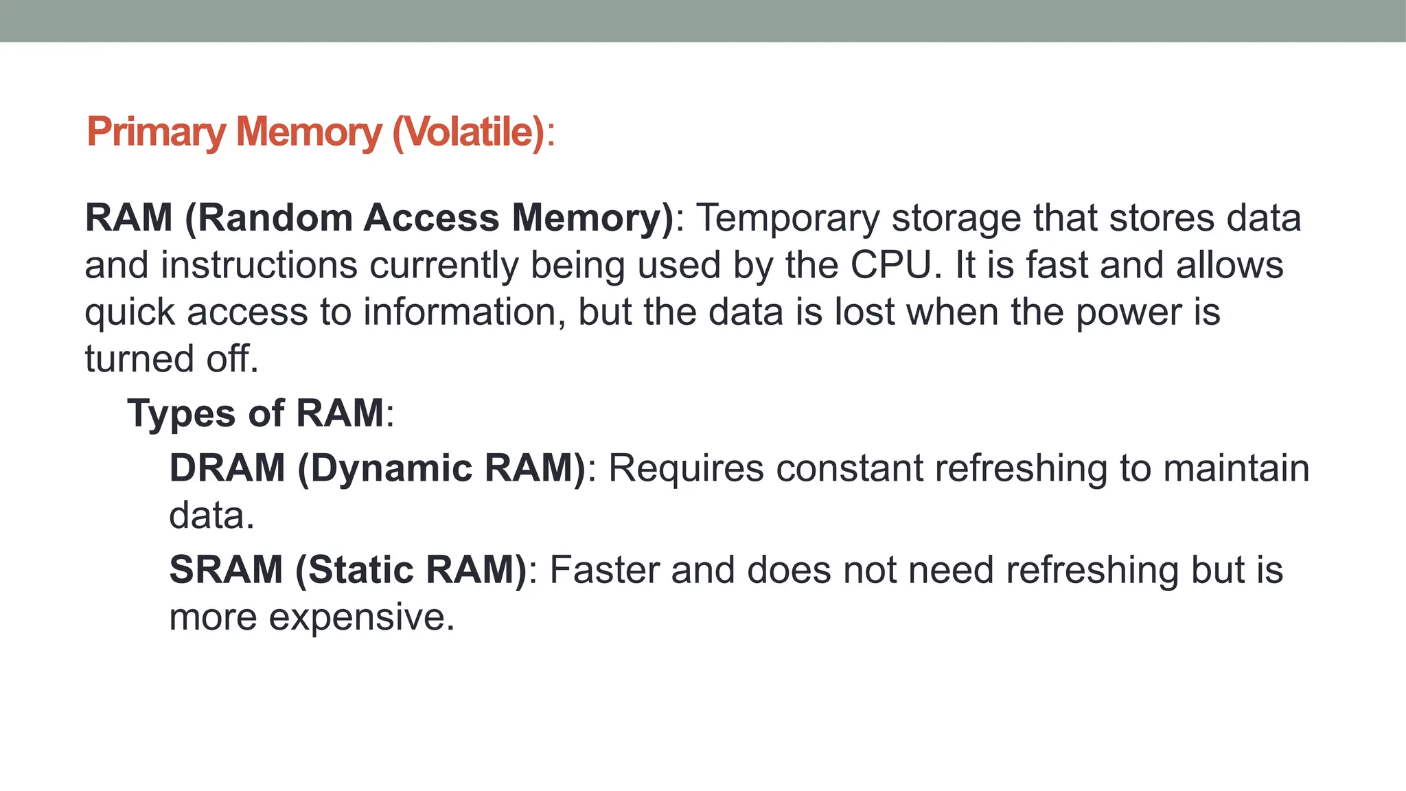 Primary Memory (Volatile):
RAM (Random Access Memory): Temporary storage that stores data
and instructions currently being used by the CPU. It is fast and allows
quick access to information, but the data is lost when the power is
turned off.
Types of RAM:
DRAM (Dynamic RAM): Requires constant refreshing to maintain
data.
SRAM (Static RAM): Faster and does not need refreshing but is
more expensive.
 