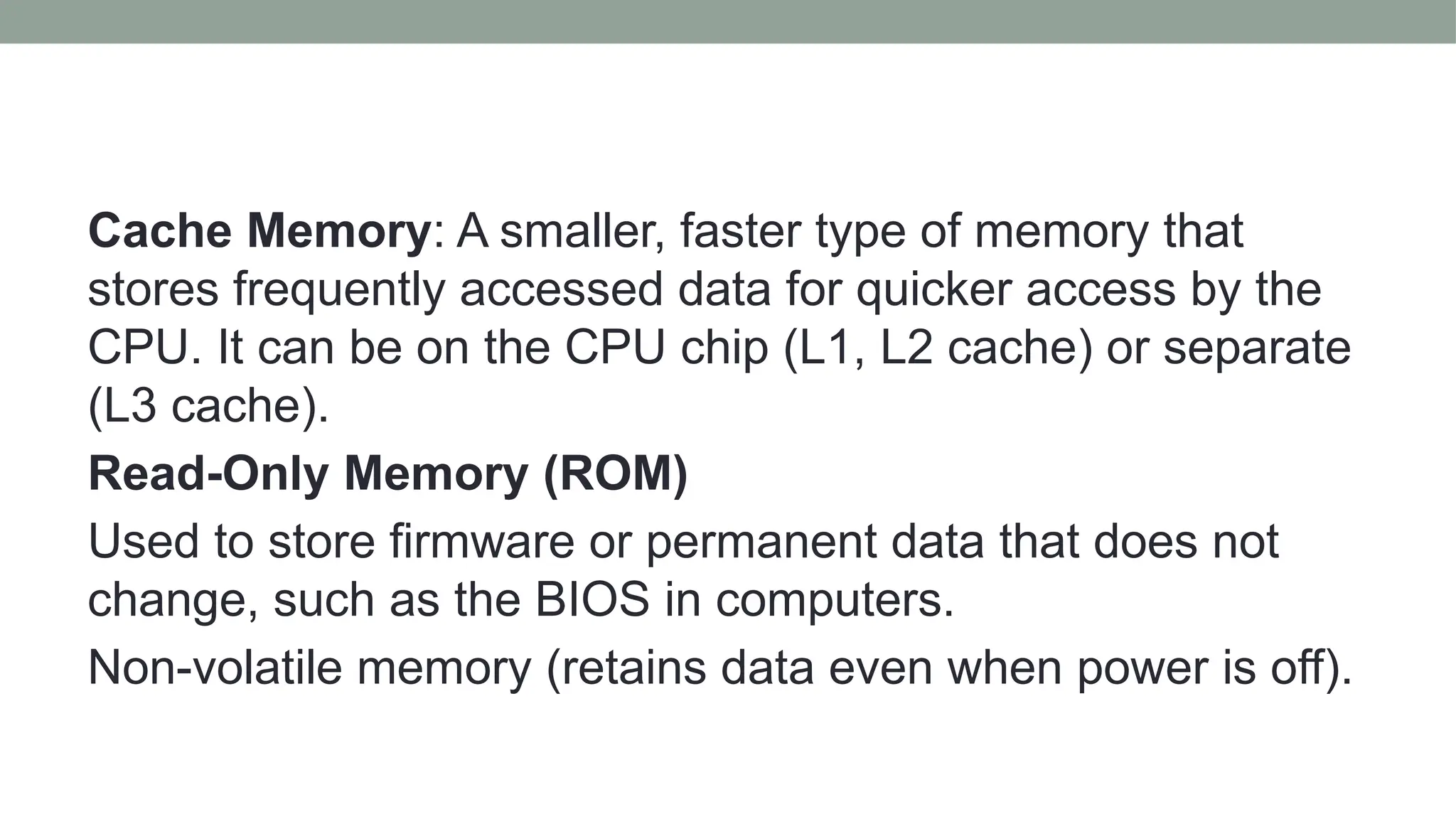 Cache Memory: A smaller, faster type of memory that
stores frequently accessed data for quicker access by the
CPU. It can be on the CPU chip (L1, L2 cache) or separate
(L3 cache).
Read-Only Memory (ROM)
Used to store firmware or permanent data that does not
change, such as the BIOS in computers.
Non-volatile memory (retains data even when power is off).
 