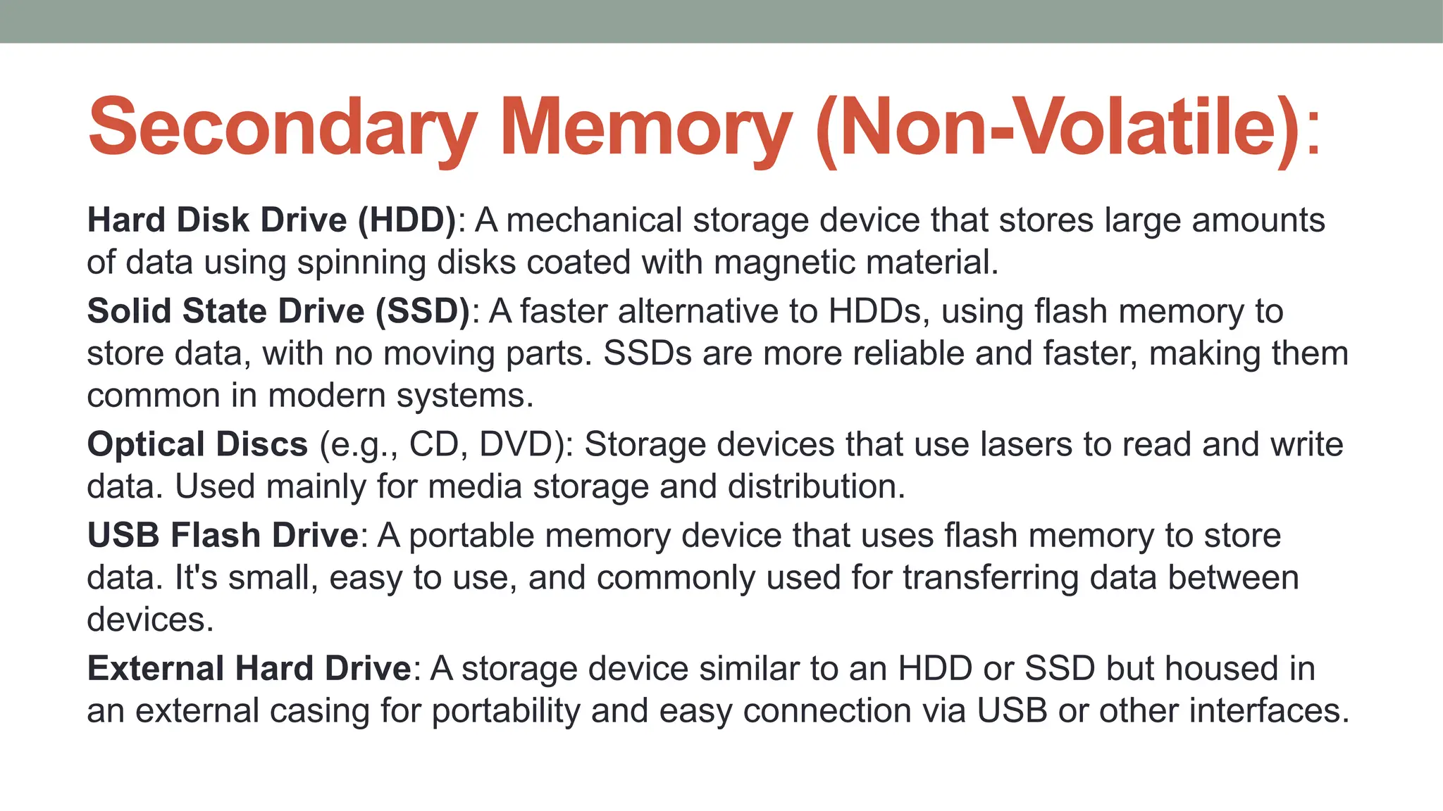 Secondary Memory (Non-Volatile):
Hard Disk Drive (HDD): A mechanical storage device that stores large amounts
of data using spinning disks coated with magnetic material.
Solid State Drive (SSD): A faster alternative to HDDs, using flash memory to
store data, with no moving parts. SSDs are more reliable and faster, making them
common in modern systems.
Optical Discs (e.g., CD, DVD): Storage devices that use lasers to read and write
data. Used mainly for media storage and distribution.
USB Flash Drive: A portable memory device that uses flash memory to store
data. It's small, easy to use, and commonly used for transferring data between
devices.
External Hard Drive: A storage device similar to an HDD or SSD but housed in
an external casing for portability and easy connection via USB or other interfaces.
 