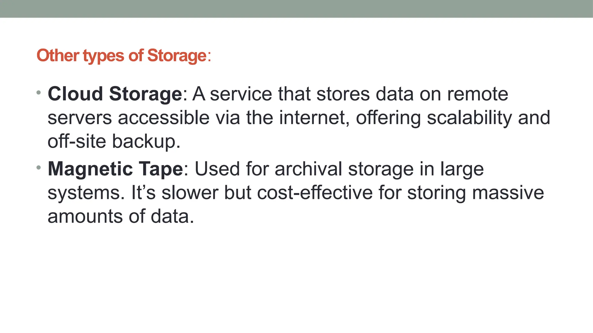 Other types of Storage:
• Cloud Storage: A service that stores data on remote
servers accessible via the internet, offering scalability and
off-site backup.
• Magnetic Tape: Used for archival storage in large
systems. It’s slower but cost-effective for storing massive
amounts of data.
 