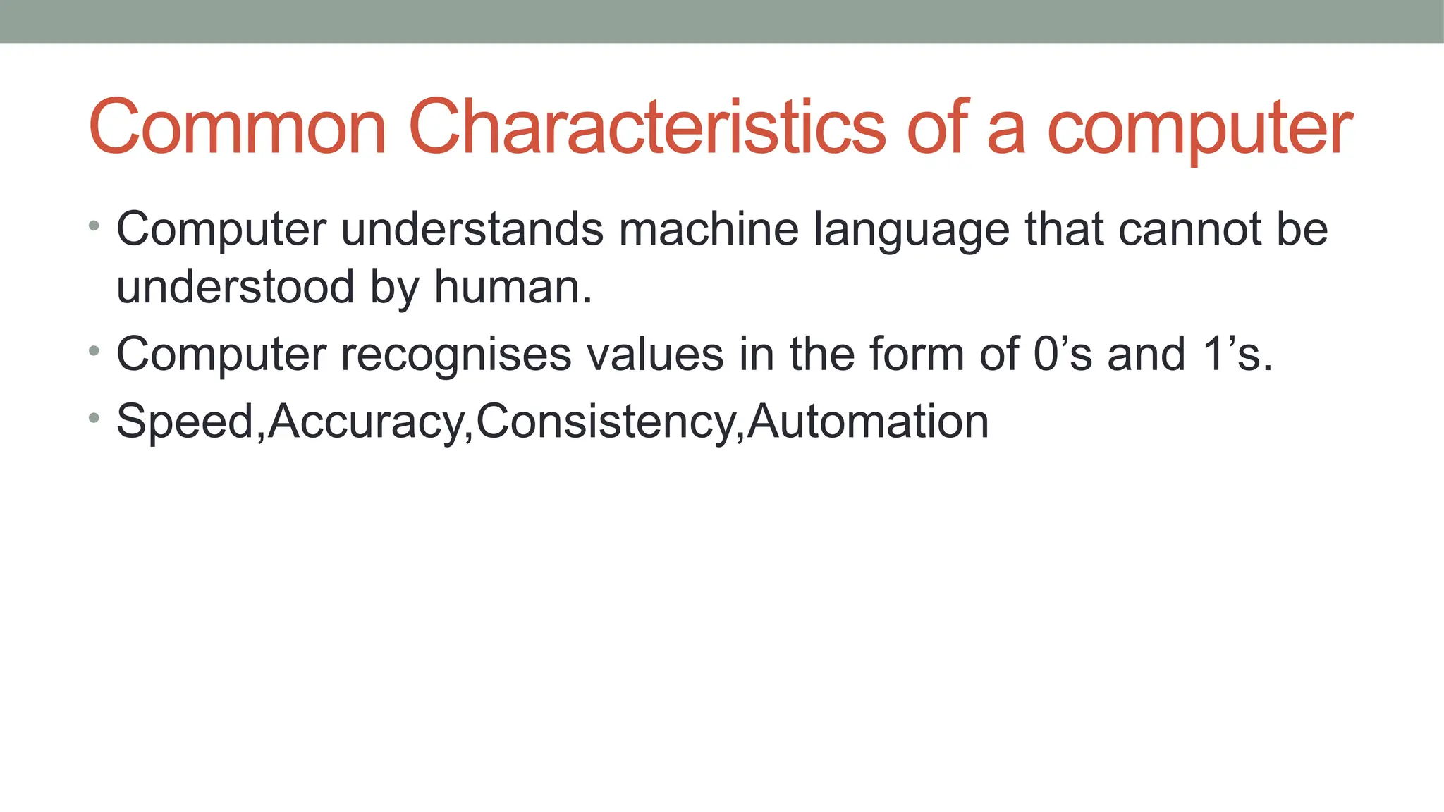 Common Characteristics of a computer
• Computer understands machine language that cannot be
understood by human.
• Computer recognises values in the form of 0’s and 1’s.
• Speed,Accuracy,Consistency,Automation
 