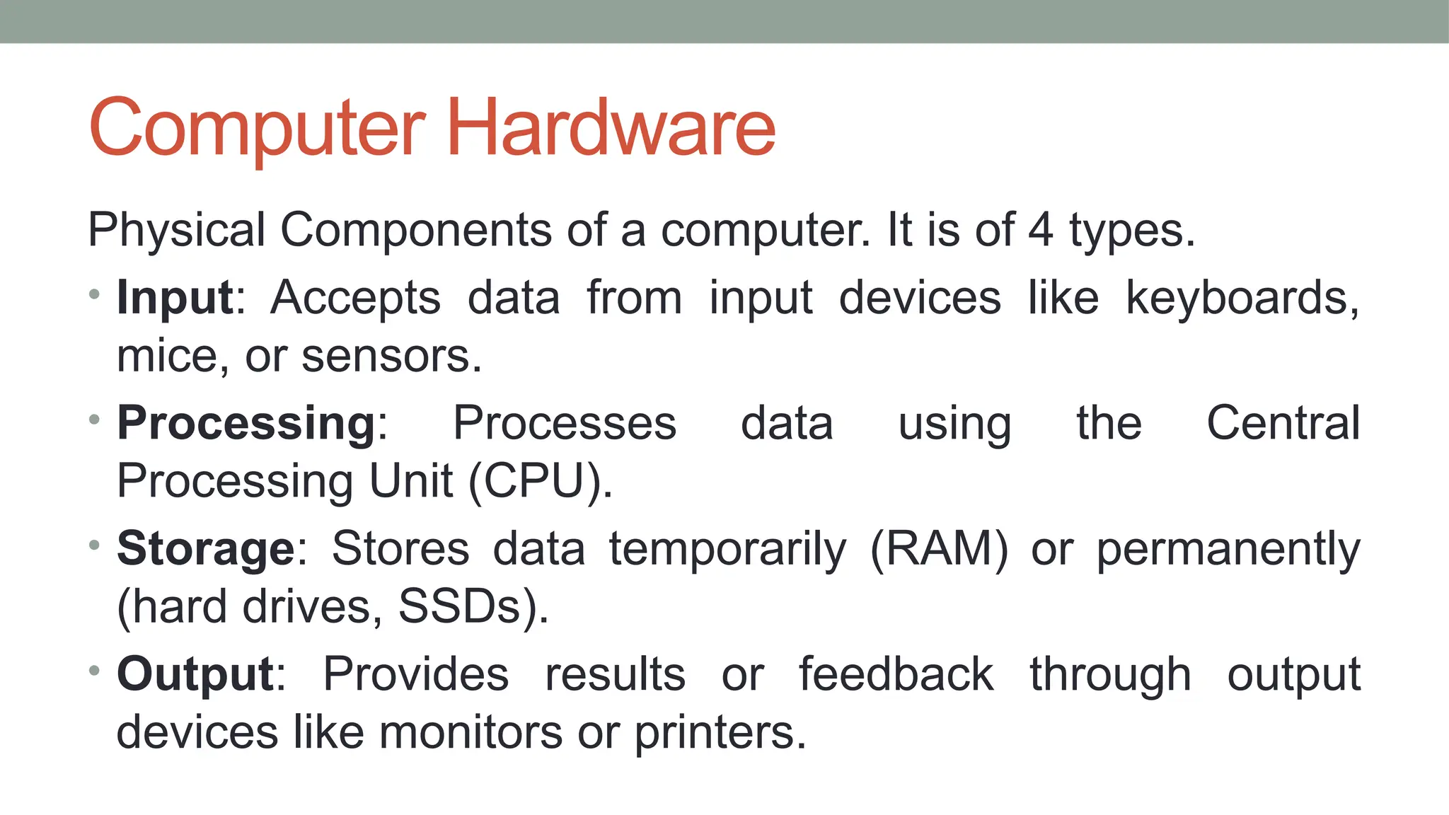 Computer Hardware
Physical Components of a computer. It is of 4 types.
• Input: Accepts data from input devices like keyboards,
mice, or sensors.
• Processing: Processes data using the Central
Processing Unit (CPU).
• Storage: Stores data temporarily (RAM) or permanently
(hard drives, SSDs).
• Output: Provides results or feedback through output
devices like monitors or printers.
 