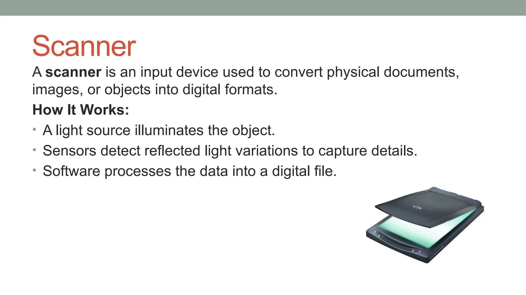Scanner
A scanner is an input device used to convert physical documents,
images, or objects into digital formats.
How It Works:
• A light source illuminates the object.
• Sensors detect reflected light variations to capture details.
• Software processes the data into a digital file.
 