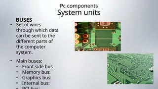 Pc components
System units
• Set of wires
through which data
can be sent to the
different parts of
the computer
system.
• Main buses:
• Front side bus
• Memory bus:
• Graphics bus:
• Internal bus:
BUSES
 