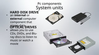 Pc components
System units
• an internal or
external computer
component that
stores data
HARD DISK DRIVE
• allows you to use
CDs, DVDs, and Blu-
ray discs to listen to
music or watch a
movie
OPTICAL DRIVES
 