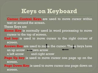 Keys on Keyboard
 Cursor Control Keys are used to move cursor within
text or around the screen.
These Keys are
Home Key is normally used in word processing to move
cursor to the top of screen.
End key is used to move cursor to the right corner of
screen.
Arrows Key are used to move the cursor. These keys have
an up arrow a down arrow
a left arrow and right arrow
Page Up key is used to move cursor one page up on the
screen.
Page Down Key is used to move cursor one page down on
screen.
 