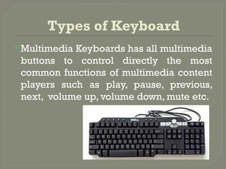 Types of Keyboard
Multimedia Keyboards has all multimedia
buttons to control directly the most
common functions of multimedia content
players such as play, pause, previous,
next, volume up, volume down, mute etc.
 