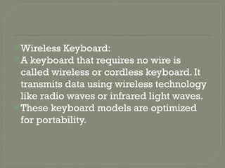Wireless Keyboard:
A keyboard that requires no wire is
called wireless or cordless keyboard. It
transmits data using wireless technology
like radio waves or infrared light waves.
These keyboard models are optimized
for portability.
 