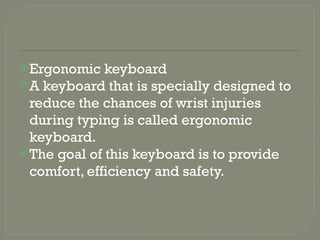 Ergonomic keyboard
A keyboard that is specially designed to
reduce the chances of wrist injuries
during typing is called ergonomic
keyboard.
The goal of this keyboard is to provide
comfort, efficiency and safety.
 