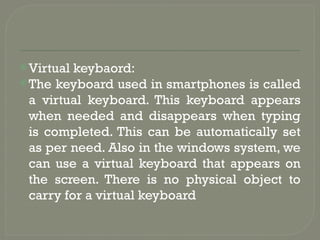 Virtual keybaord:
The keyboard used in smartphones is called
a virtual keyboard. This keyboard appears
when needed and disappears when typing
is completed. This can be automatically set
as per need. Also in the windows system, we
can use a virtual keyboard that appears on
the screen. There is no physical object to
carry for a virtual keyboard
 