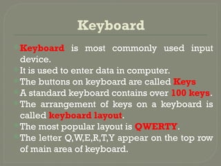 Keyboard
Keyboard is most commonly used input
device.
It is used to enter data in computer.
The buttons on keyboard are called Keys
A standard keyboard contains over 100 keys.
The arrangement of keys on a keyboard is
called keyboard layout.
The most popular layout is QWERTY.
The letter Q,W,E,R,T,Y appear on the top row
of main area of keyboard.
 