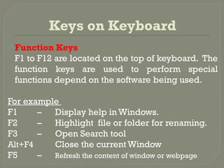 Keys on Keyboard
 Function Keys
F1 to F12 are located on the top of keyboard. The
function keys are used to perform special
functions depend on the software being used.
For example
F1 – Display help in Windows.
F2 – Highlight file or folder for renaming.
F3 – Open Search tool
Alt+F4 Close the current Window
F5 – Refresh the content of window or webpage
 