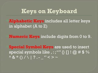 Keys on Keyboard
Alphabetic Keys includes all letter keys
in alphabet (A to Z)
Numeric Keys include digits from 0 to 9.
Special Symbol Keys are used to insert
special symbols like , : ;“” {} [] ! @ # $ %
^ & * () /  | ? . - _ ‘’ < > ~
 