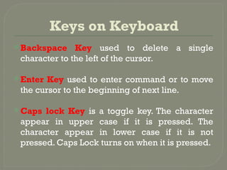 Keys on Keyboard
 Backspace Key used to delete a single
character to the left of the cursor.
 Enter Key used to enter command or to move
the cursor to the beginning of next line.
 Caps lock Key is a toggle key. The character
appear in upper case if it is pressed. The
character appear in lower case if it is not
pressed. Caps Lock turns on when it is pressed.
 