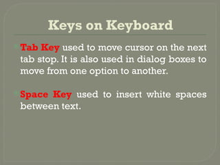 Keys on Keyboard
Tab Key used to move cursor on the next
tab stop. It is also used in dialog boxes to
move from one option to another.
Space Key used to insert white spaces
between text.
 
