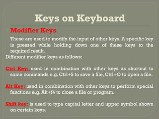 Keys on Keyboard
Modifier Keys
These are used to modify the input of other keys. A specific key
is pressed while holding down one of these keys to the
required result.
Different modifier keys as follows:
Ctrl Key: used in combination with other keys as shortcut to
some commands e.g. Ctrl+S to save a file, Ctrl+O to open a file.
Alt Key: used in combination with other keys to perform special
functions e.g. Alt+f4 to close a file or program.
Shift key: is used to type capital letter and upper symbol shown
on certain keys.
 