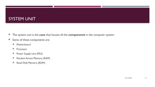 03/12/2025 10
SYSTEM UNIT
 The system unit is the case that houses all the components in the computer system.
 Some of these components are:
 Motherboard
 Processor
 Power Supply Unit (PSU)
 Random Access Memory (RAM)
 Read Only Memory (ROM)
 