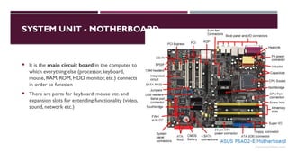 03/12/2025 12
SYSTEM UNIT - MOTHERBOARD
 It is the main circuit board in the computer to
which everything else (processor, keyboard,
mouse, RAM, ROM, HDD, monitor, etc.) connects
in order to function
 There are ports for keyboard, mouse etc. and
expansion slots for extending functionality (video,
sound, network etc.)
 