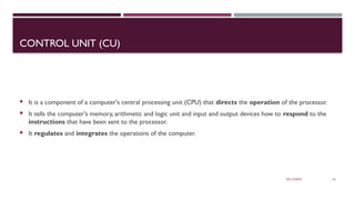 03/12/2025 14
CONTROL UNIT (CU)
 It is a component of a computer's central processing unit (CPU) that directs the operation of the processor.
 It tells the computer's memory, arithmetic and logic unit and input and output devices how to respond to the
instructions that have been sent to the processor.
 It regulates and integrates the operations of the computer.
 