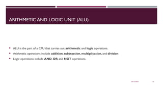 03/12/2025 15
ARITHMETIC AND LOGIC UNIT (ALU)
 ALU is the part of a CPU that carries out arithmetic and logic operations.
 Arithmetic operations include addition, subtraction, multiplication, and division
 Logic operations include AND, OR, and NOT operations.
 
