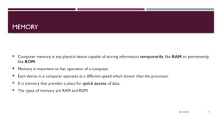 03/12/2025 17
MEMORY
 Computer memory is any physical device capable of storing information temporarily, like RAM or permanently,
like ROM.
 Memory is important to fast operation of a computer
 Each device in a computer operates at a different speed which slower than the processor.
 It is memory that provides a place for quick access of data.
 The types of memory are RAM and ROM
 