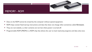 03/12/2025 19
MEMORY - ROM
 Data on the ROM cannot be erased by the computer without special equipment.
 ROM chips contain fixed startup instructions and data that does not change often sometimes called firmware.
 They are non-volatile, i.e. their contents are not lost when power is turned off.
 Programmable ROM (PROM) is a ROM chip that allows the user to load read-only programs and data only once.
 